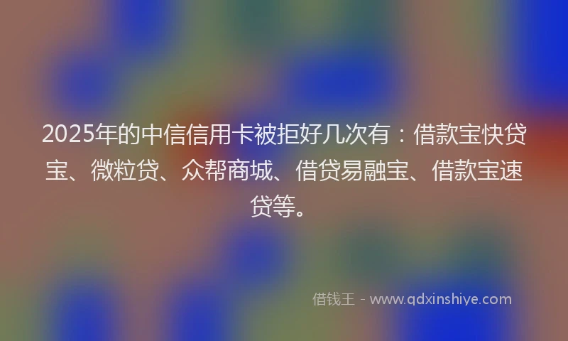2025年的中信信用卡被拒好几次有：借款宝快贷宝、微粒贷、众帮商城、借贷易融宝、借款宝速贷等。