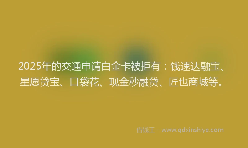 2025年的交通申请白金卡被拒有：钱速达融宝、星愿贷宝、口袋花、现金秒融贷、匠也商城等。