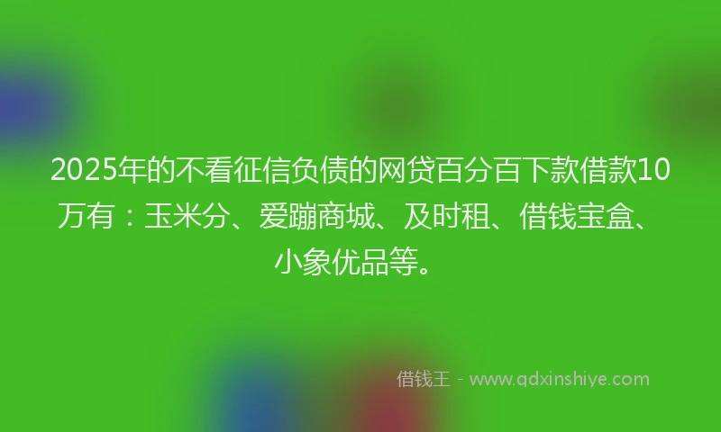 2025年的不看征信负债的网贷百分百下款借款10万有：玉米分、爱蹦商城、及时租、借钱宝盒、小象优品等。