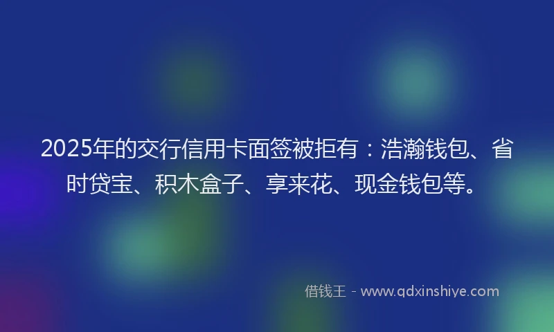 2025年的交行信用卡面签被拒有：浩瀚钱包、省时贷宝、积木盒子、享来花、现金钱包等。