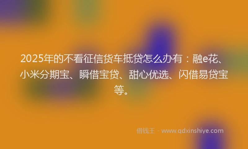 2025年的不看征信货车抵贷怎么办有：融e花、小米分期宝、瞬借宝贷、甜心优选、闪借易贷宝等。