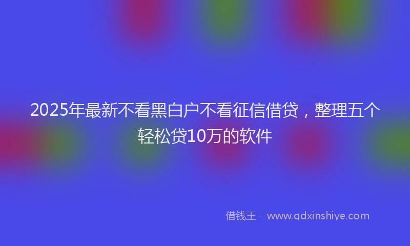 2025年最新不看黑白户不看征信借贷，整理五个轻松贷10万的软件