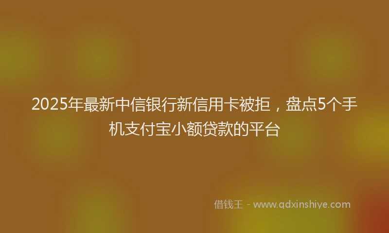 2025年最新中信银行新信用卡被拒，盘点5个手机支付宝小额贷款的平台