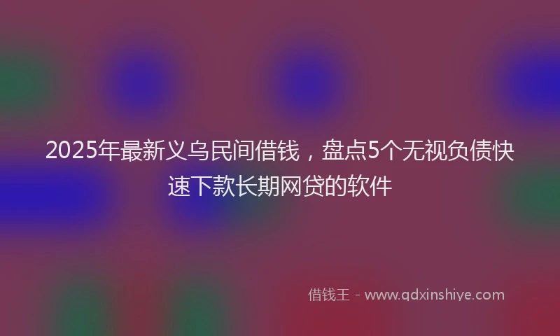 2025年最新义乌民间借钱，盘点5个无视负债快速下款长期网贷的软件