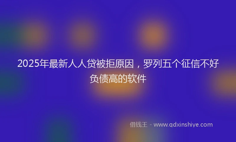 2025年最新人人贷被拒原因，罗列五个征信不好负债高的软件