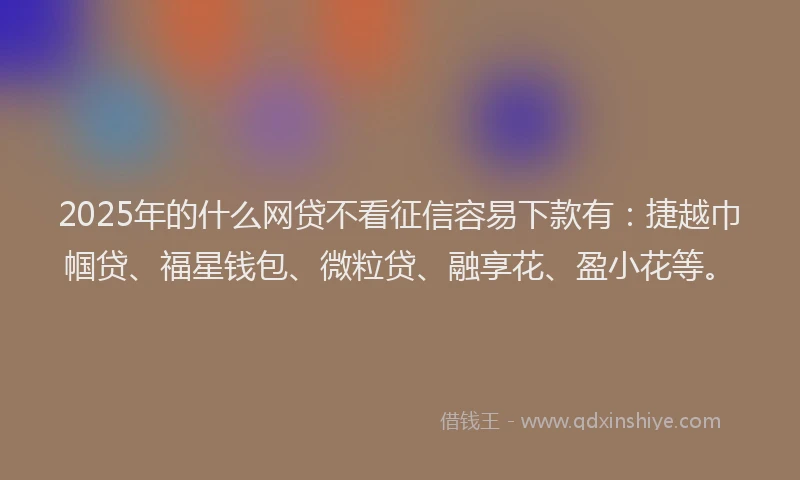 2025年的什么网贷不看征信容易下款有：捷越巾帼贷、福星钱包、微粒贷、融享花、盈小花等。