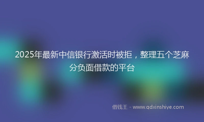 2025年最新中信银行激活时被拒，整理五个芝麻分负面借款的平台