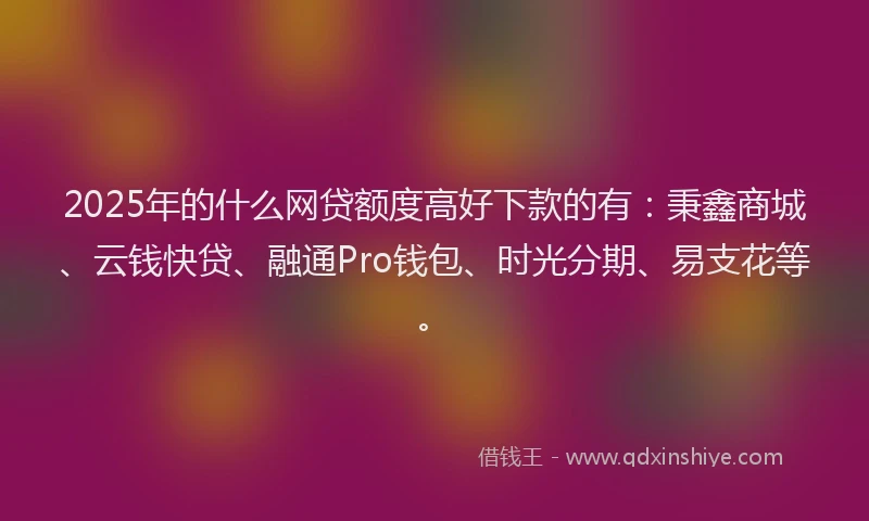 2025年的什么网贷额度高好下款的有：秉鑫商城、云钱快贷、融通Pro钱包、时光分期、易支花等。