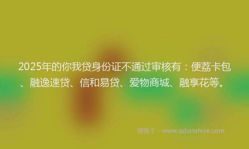 2025年的你我贷身份证不通过审核有：便荔卡包、融逸速贷、信和易贷、爱物商城、融享花等。