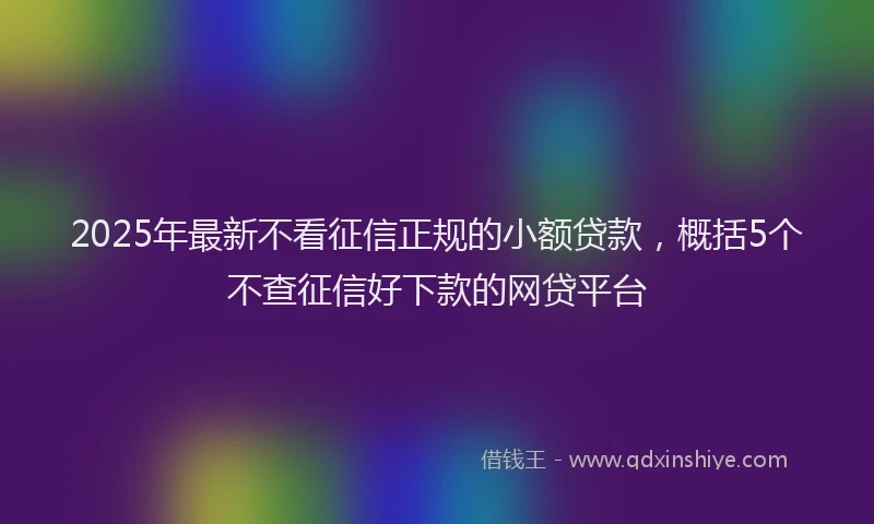 2025年最新不看征信正规的小额贷款，概括5个不查征信好下款的网贷平台