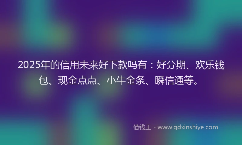 2025年的信用未来好下款吗有：好分期、欢乐钱包、现金点点、小牛金条、瞬信通等。