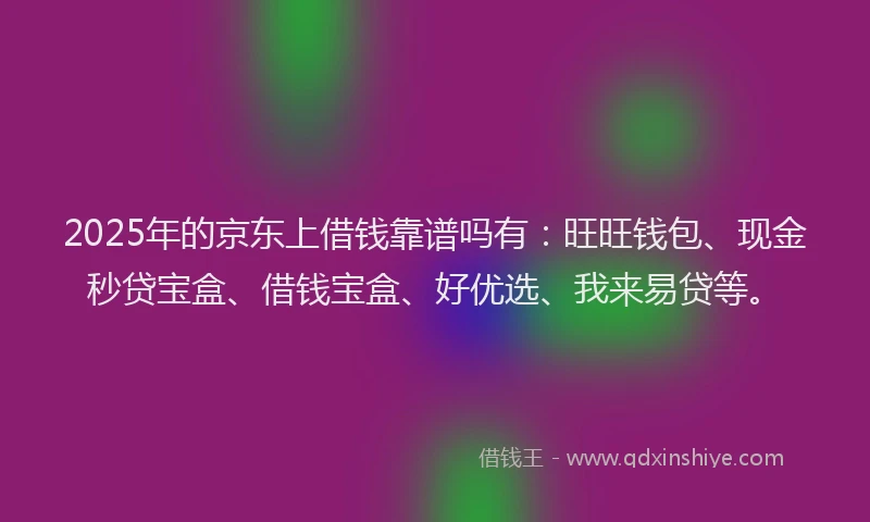 2025年的京东上借钱靠谱吗有：旺旺钱包、现金秒贷宝盒、借钱宝盒、好优选、我来易贷等。