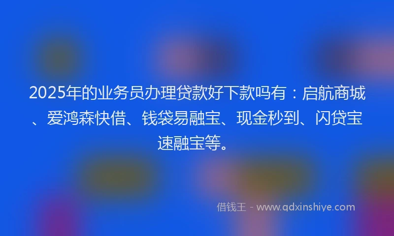 2025年的业务员办理贷款好下款吗有：启航商城、爱鸿森快借、钱袋易融宝、现金秒到、闪贷宝速融宝等。