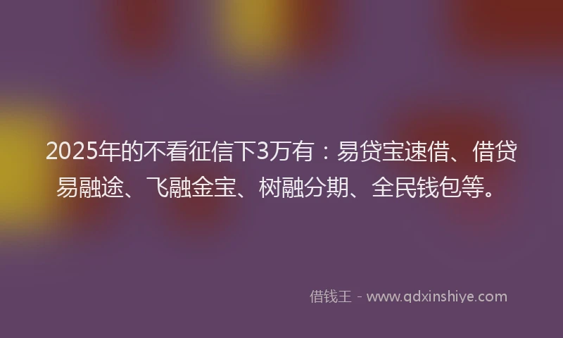 2025年的不看征信下3万有：易贷宝速借、借贷易融途、飞融金宝、树融分期、全民钱包等。
