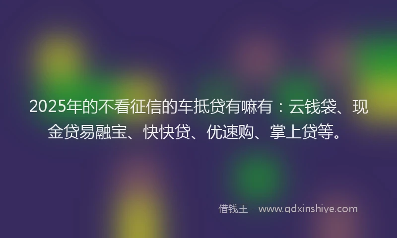 2025年的不看征信的车抵贷有嘛有：云钱袋、现金贷易融宝、快快贷、优速购、掌上贷等。