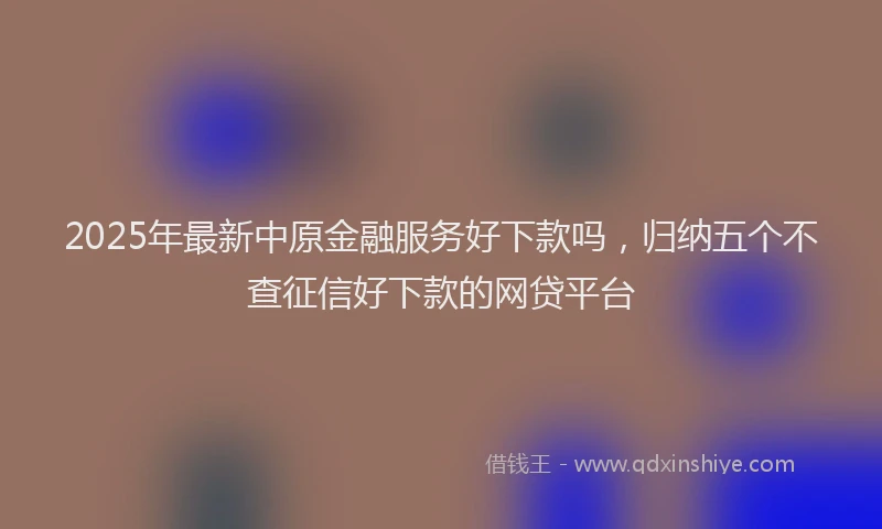 2025年最新中原金融服务好下款吗，归纳五个不查征信好下款的网贷平台