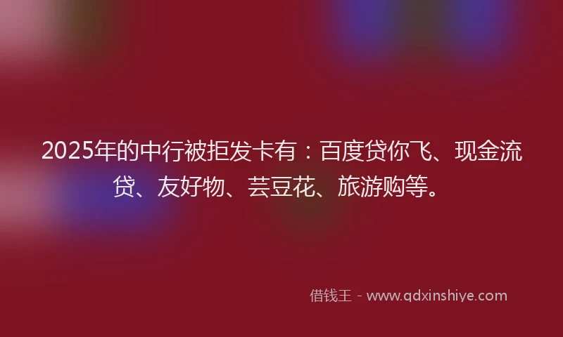 2025年的中行被拒发卡有：百度贷你飞、现金流贷、友好物、芸豆花、旅游购等。