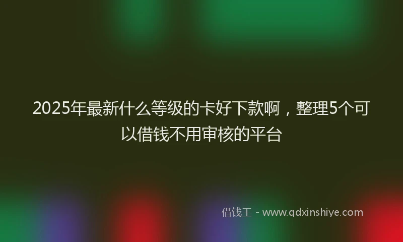2025年最新什么等级的卡好下款啊，整理5个可以借钱不用审核的平台