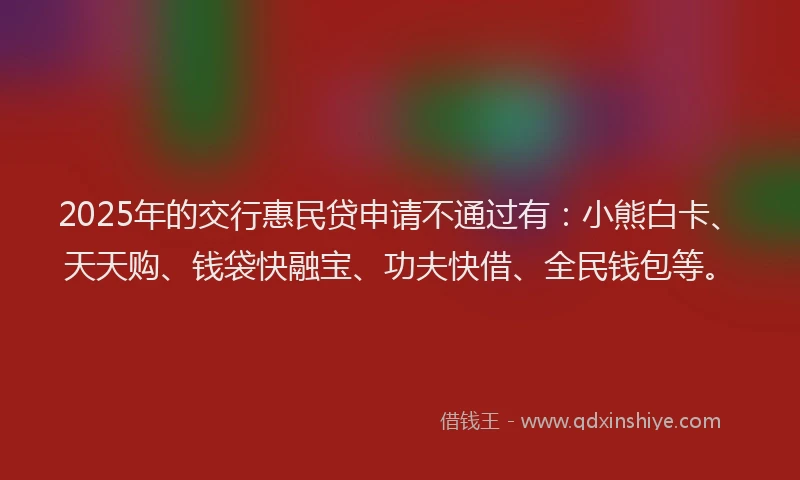 2025年的交行惠民贷申请不通过有：小熊白卡、天天购、钱袋快融宝、功夫快借、全民钱包等。