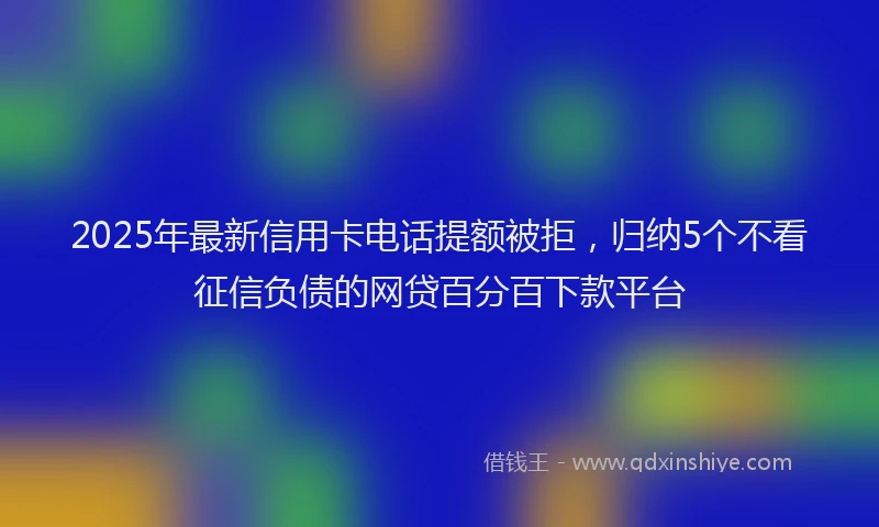2025年最新信用卡电话提额被拒，归纳5个不看征信负债的网贷百分百下款平台