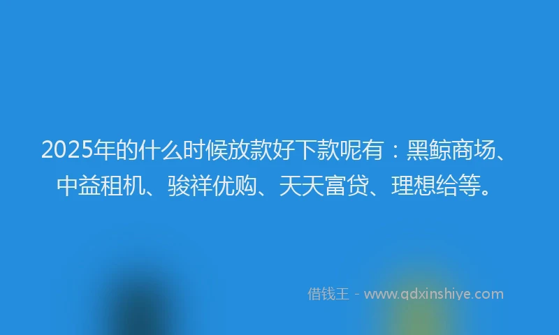 2025年的什么时候放款好下款呢有：黑鲸商场、中益租机、骏祥优购、天天富贷、理想给等。