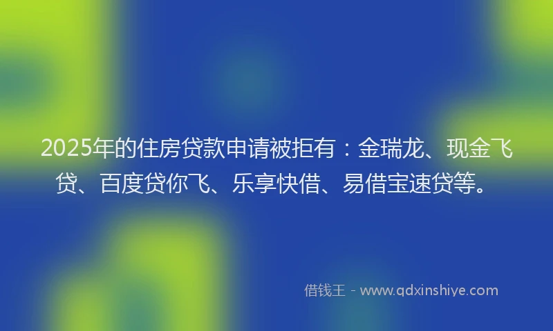 2025年的住房贷款申请被拒有：金瑞龙、现金飞贷、百度贷你飞、乐享快借、易借宝速贷等。
