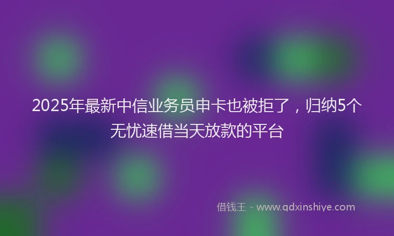 2025年最新中信业务员申卡也被拒了，归纳5个无忧速借当天放款的平台