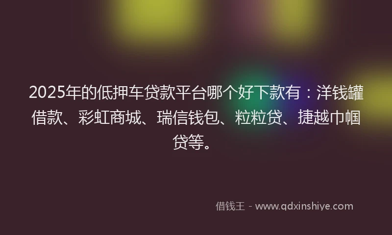 2025年的低押车贷款平台哪个好下款有：洋钱罐借款、彩虹商城、瑞信钱包、粒粒贷、捷越巾帼贷等。