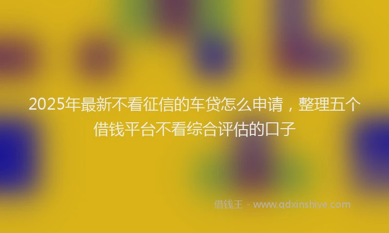 2025年最新不看征信的车贷怎么申请，整理五个借钱平台不看综合评估的口子