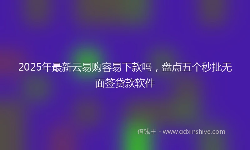 2025年最新云易购容易下款吗，盘点五个秒批无面签贷款软件