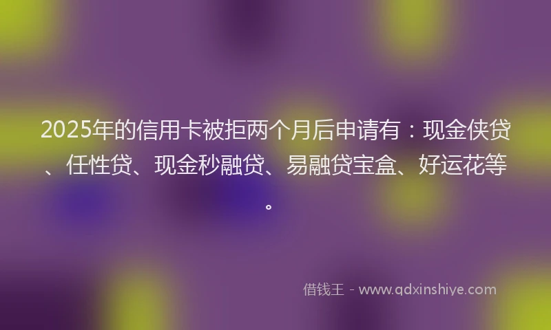 2025年的信用卡被拒两个月后申请有：现金侠贷、任性贷、现金秒融贷、易融贷宝盒、好运花等。