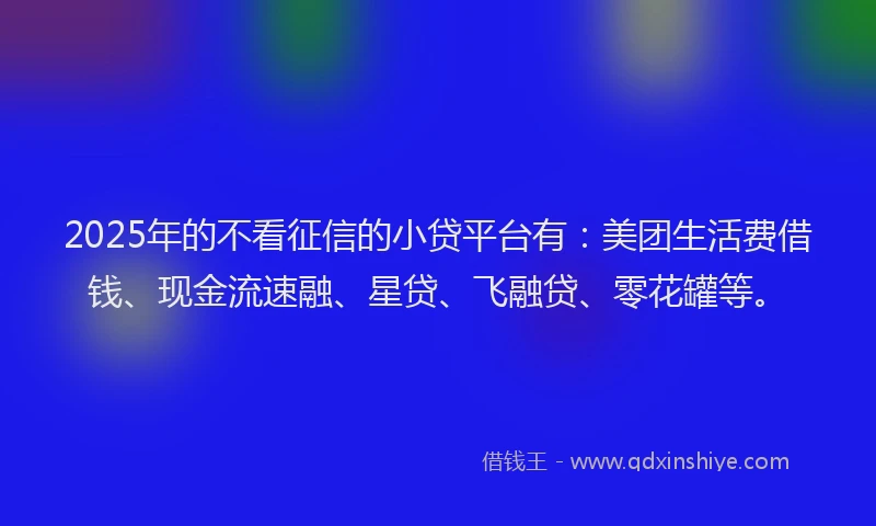2025年的不看征信的小贷平台有：美团生活费借钱、现金流速融、星贷、飞融贷、零花罐等。