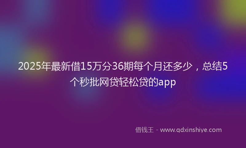 2025年最新借15万分36期每个月还多少，总结5个秒批网贷轻松贷的app