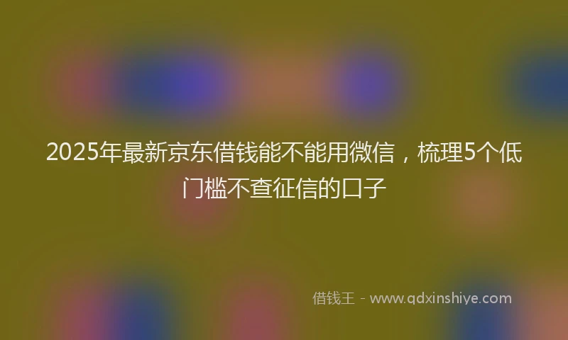 2025年最新京东借钱能不能用微信，梳理5个低门槛不查征信的口子