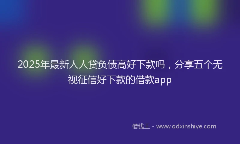 2025年最新人人贷负债高好下款吗，分享五个无视征信好下款的借款app
