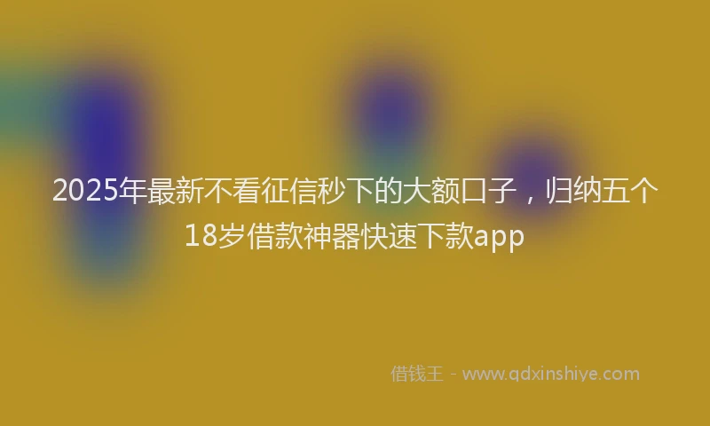 2025年最新不看征信秒下的大额口子，归纳五个18岁借款神器快速下款app