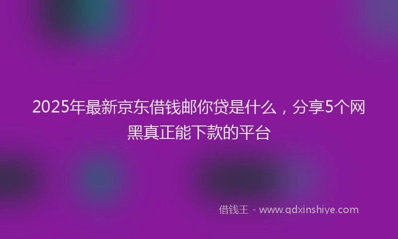 2025年最新京东借钱邮你贷是什么，分享5个网黑真正能下款的平台
