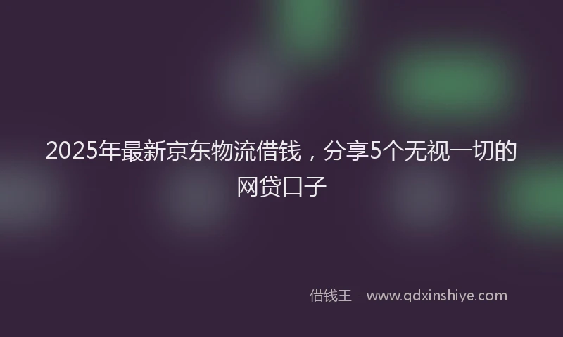 2025年最新京东物流借钱，分享5个无视一切的网贷口子