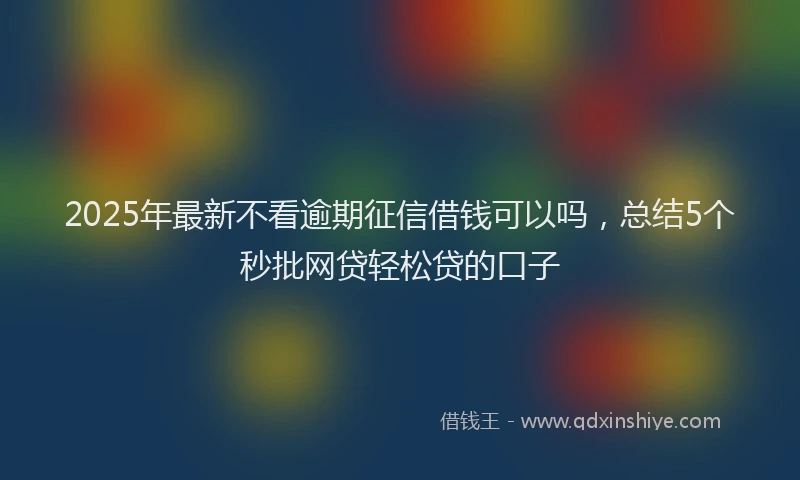 2025年最新不看逾期征信借钱可以吗，总结5个秒批网贷轻松贷的口子