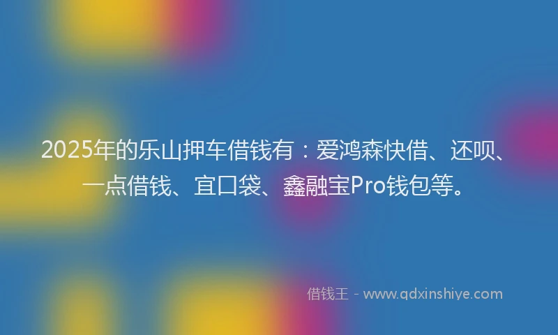 2025年的乐山押车借钱有：爱鸿森快借、还呗、一点借钱、宜口袋、鑫融宝Pro钱包等。