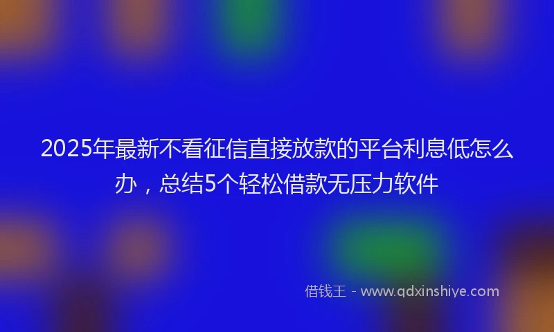 2025年最新不看征信直接放款的平台利息低怎么办，总结5个轻松借款无压力软件