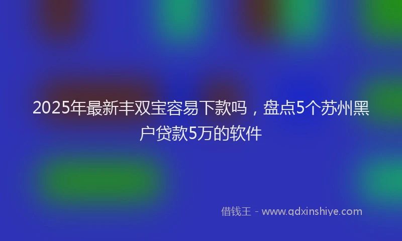 2025年最新丰双宝容易下款吗，盘点5个苏州黑户贷款5万的软件