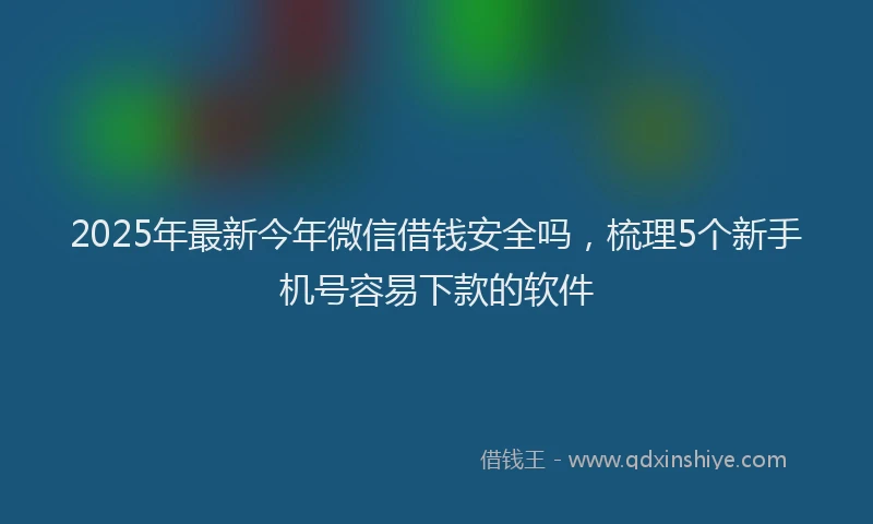 2025年最新今年微信借钱安全吗，梳理5个新手机号容易下款的软件