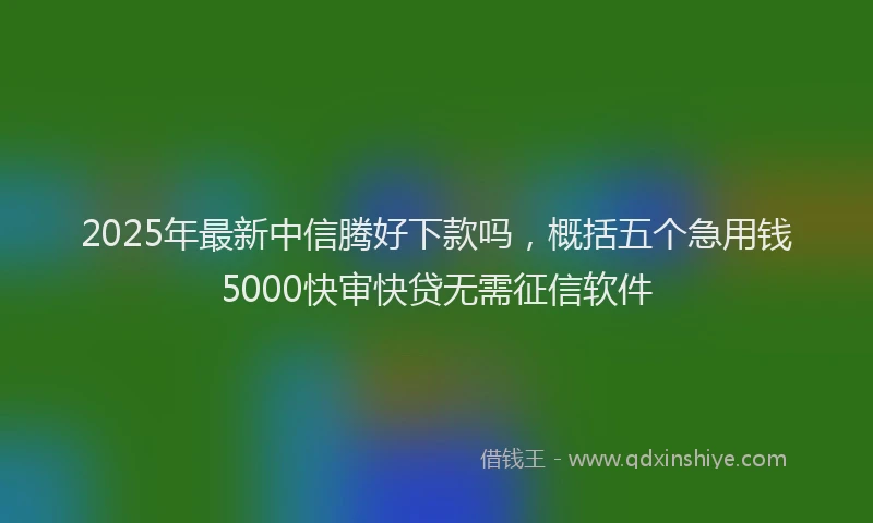 2025年最新中信腾好下款吗，概括五个急用钱5000快审快贷无需征信软件