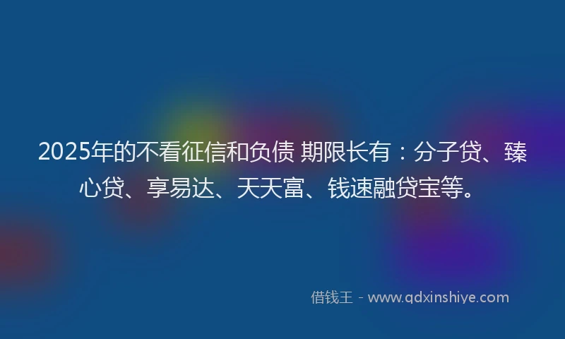 2025年的不看征信和负债 期限长有：分子贷、臻心贷、享易达、天天富、钱速融贷宝等。
