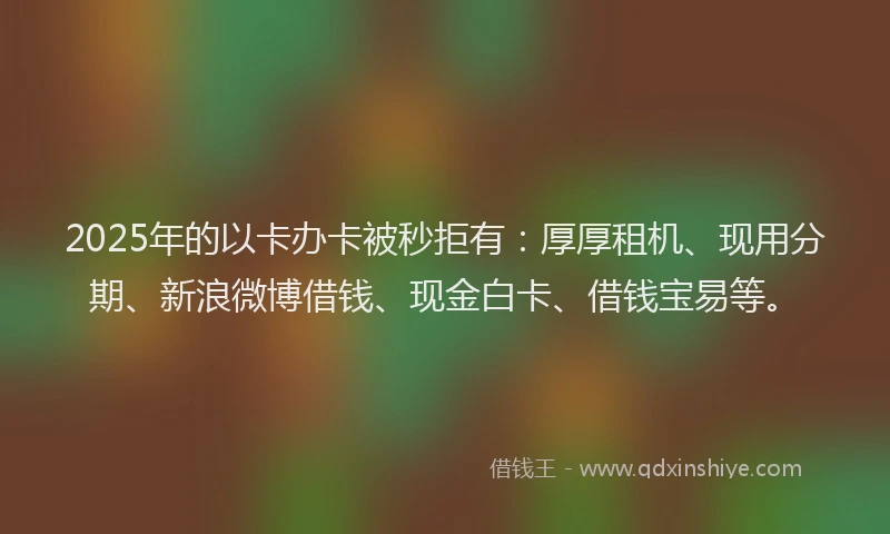 2025年的以卡办卡被秒拒有：厚厚租机、现用分期、新浪微博借钱、现金白卡、借钱宝易等。