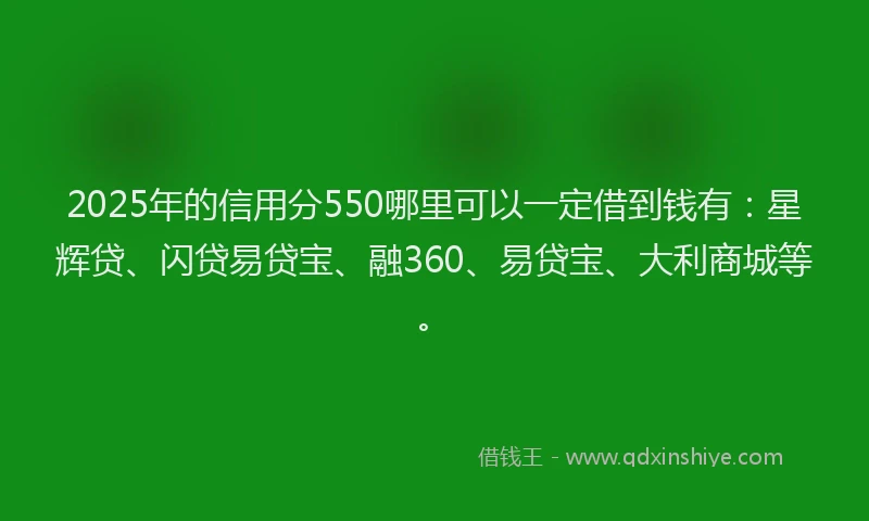 2025年的信用分550哪里可以一定借到钱有：星辉贷、闪贷易贷宝、融360、易贷宝、大利商城等。