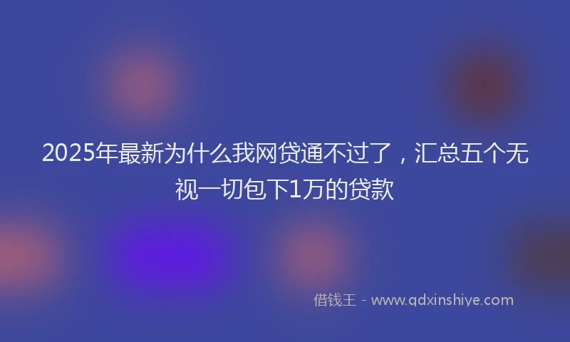 2025年最新为什么我网贷通不过了，汇总五个无视一切包下1万的贷款