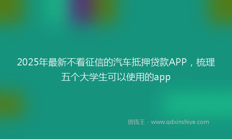 2025年最新不看征信的汽车抵押贷款APP，梳理五个大学生可以使用的app