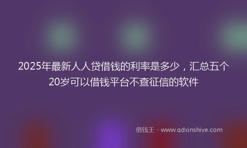 2025年最新人人贷借钱的利率是多少，汇总五个20岁可以借钱平台不查征信的软件